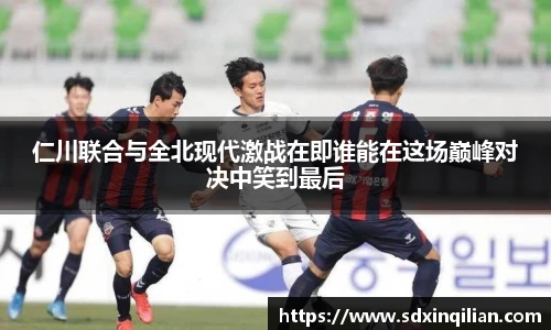 仁川联合与全北现代激战在即谁能在这场巅峰对决中笑到最后